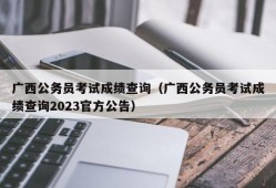 广西公务员考试成绩查询（广西公务员考试成绩查询2023官方公告）