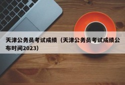 天津公务员考试成绩（天津公务员考试成绩公布时间2023）