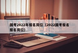 国考2022年报名岗位（2022国考报名报名岗位）