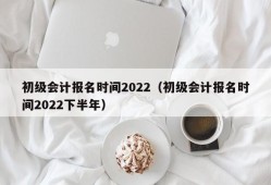 初级会计报名时间2022（初级会计报名时间2022下半年）