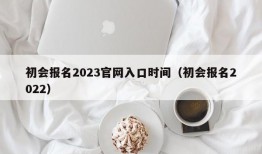 初会报名2023官网入口时间（初会报名2022）