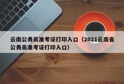 云南公务员准考证打印入口（2021云南省公务员准考证打印入口）