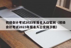 初级会计考试2023年报名入口官网（初级会计考试2023年报名入口官网下载）