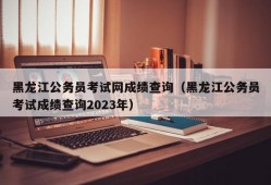 黑龙江公务员考试网成绩查询（黑龙江公务员考试成绩查询2023年）