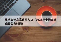 重庆会计之家官网入口（2023年中级会计成绩公布时间）