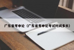 广东省考申论（广东省考申论考试时间多长）