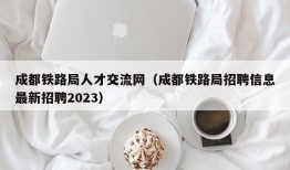 成都铁路局人才交流网（成都铁路局招聘信息最新招聘2023）