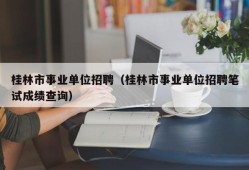 桂林市事业单位招聘（桂林市事业单位招聘笔试成绩查询）