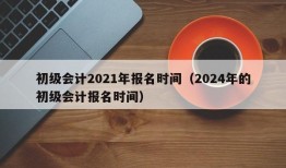 初级会计2021年报名时间（2024年的初级会计报名时间）