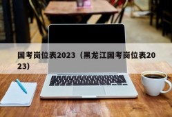 国考岗位表2023（黑龙江国考岗位表2023）