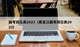 国考岗位表2023（黑龙江国考岗位表2023）