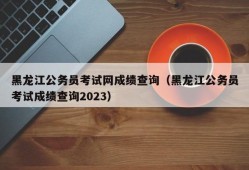 黑龙江公务员考试网成绩查询（黑龙江公务员考试成绩查询2023）