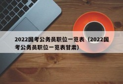 2022国考公务员职位一览表（2022国考公务员职位一览表甘肃）