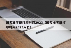国考准考证打印时间2023（国考准考证打印时间2023入口）