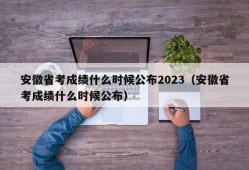 安徽省考成绩什么时候公布2023（安徽省考成绩什么时候公布）