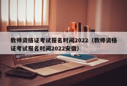 教师资格证考试报名时间2022（教师资格证考试报名时间2022安徽）