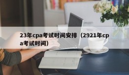 23年cpa考试时间安排（2921年cpa考试时间）