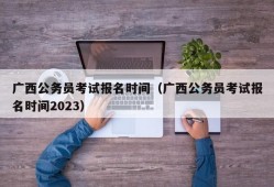 广西公务员考试报名时间（广西公务员考试报名时间2023）