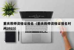重庆教师资格证报名（重庆教师资格证报名时间2023）