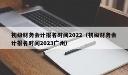初级财务会计报名时间2022（初级财务会计报名时间2023广州）