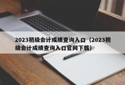 2023初级会计成绩查询入口（2023初级会计成绩查询入口官网下载）