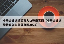 中华会计继续教育入口登录官网（中华会计继续教育入口登录官网2022）