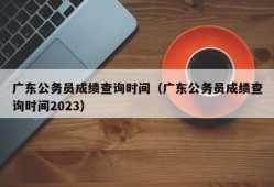 广东公务员成绩查询时间（广东公务员成绩查询时间2023）