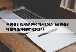 中级会计报考条件和时间2023（高级会计师报考条件和时间2024）