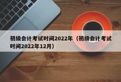 初级会计考试时间2022年（初级会计考试时间2022年12月）