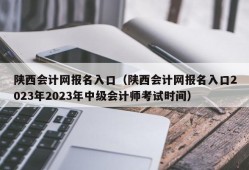陕西会计网报名入口（陕西会计网报名入口2023年2023年中级会计师考试时间）