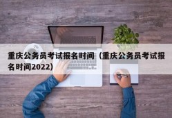 重庆公务员考试报名时间（重庆公务员考试报名时间2022）