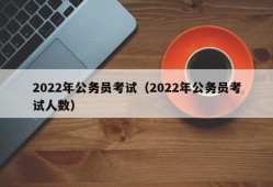 2022年公务员考试（2022年公务员考试人数）