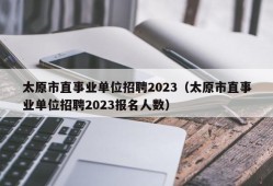 太原市直事业单位招聘2023（太原市直事业单位招聘2023报名人数）