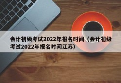 会计初级考试2022年报名时间（会计初级考试2022年报名时间江苏）
