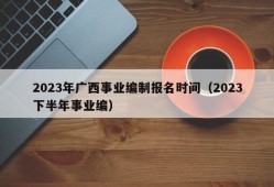 2023年广西事业编制报名时间（2023下半年事业编）