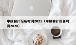 中级会计报名时间2021（中级会计报名时间2020）
