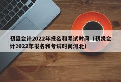 初级会计2022年报名和考试时间（初级会计2022年报名和考试时间河北）