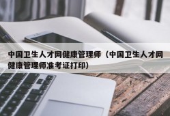 中国卫生人才网健康管理师（中国卫生人才网健康管理师准考证打印）