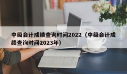中级会计成绩查询时间2022（中级会计成绩查询时间2023年）