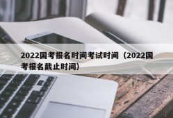 2022国考报名时间考试时间（2022国考报名截止时间）