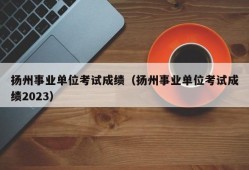 扬州事业单位考试成绩（扬州事业单位考试成绩2023）