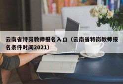 云南省特岗教师报名入口（云南省特岗教师报名条件时间2021）
