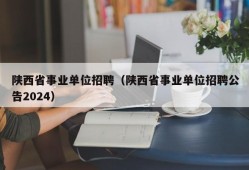 陕西省事业单位招聘（陕西省事业单位招聘公告2024）