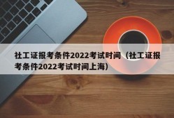 社工证报考条件2022考试时间（社工证报考条件2022考试时间上海）