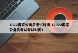 2022国家公务员考试时间（2022国家公务员考试考试时间）